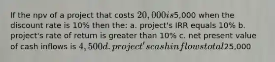 If the npv of a project that costs 20,000 is5,000 when the discount rate is 10% then the: a. project's IRR equals 10% b. project's rate of return is greater than 10% c. net present value of cash inflows is 4,500 d. project's cash inflows total25,000