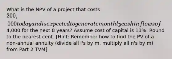 What is the NPV of a project that costs 200,000 today and is expected to generate monthly cash inflows of4,000 for the next 8 years? Assume cost of capital is 13%. Round to the nearest cent. ​[Hint: Remember how to find the PV of a non-annual annuity (divide all i's by m, multiply all n's by m) from Part 2 TVM]