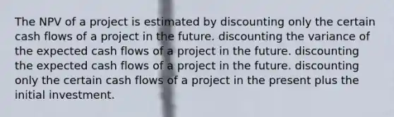 The NPV of a project is estimated by discounting only the certain cash flows of a project in the future. discounting the variance of the expected cash flows of a project in the future. discounting the expected cash flows of a project in the future. discounting only the certain cash flows of a project in the present plus the initial investment.