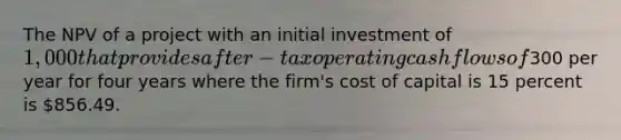 The NPV of a project with an initial investment of 1,000 that provides after-tax operating cash flows of300 per year for four years where the firm's cost of capital is 15 percent is 856.49.