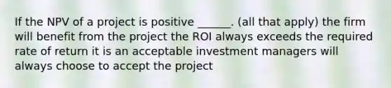 If the NPV of a project is positive ______. (all that apply) the firm will benefit from the project the ROI always exceeds the required rate of return it is an acceptable investment managers will always choose to accept the project