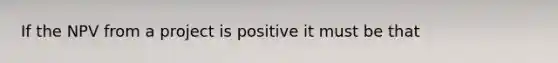 If the NPV from a project is positive it must be that