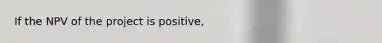 If the NPV of the project is positive,