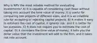 Why is NPV the most reliable method for evaluating investments? A) It is capable of considering cash flows without taking into account the time value of money, it is useful for comparing two projects of different sizes, and it is an infallible rule for accepting or rejecting capital projects. B) It makes it easy to estimate the cost of capital, it ignores risk, and it is better for tax purposes. C) It does not require you to estimate the cost of capital. D) It considers the time value of money, it tells you the dollar value that the investment will add to the firm, and it takes risk into account.