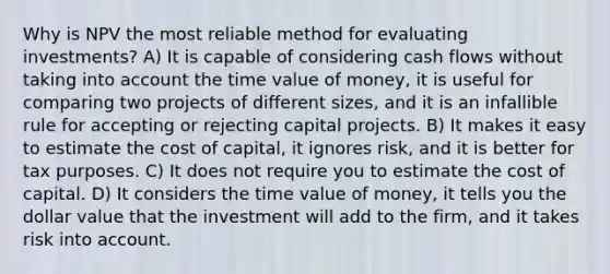 Why is NPV the most reliable method for evaluating investments? A) It is capable of considering cash flows without taking into account the time value of money, it is useful for comparing two projects of different sizes, and it is an infallible rule for accepting or rejecting capital projects. B) It makes it easy to estimate the cost of capital, it ignores risk, and it is better for tax purposes. C) It does not require you to estimate the cost of capital. D) It considers the time value of money, it tells you the dollar value that the investment will add to the firm, and it takes risk into account.