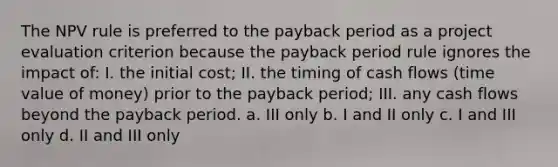 The NPV rule is preferred to the <a href='https://www.questionai.com/knowledge/kYS0t6aofC-payback-period' class='anchor-knowledge'>payback period</a> as a project evaluation criterion because the payback period rule ignores the impact of: I. the initial cost; II. the timing of cash flows (<a href='https://www.questionai.com/knowledge/kFe4HkaV2M-time-value-of-money' class='anchor-knowledge'>time value of money</a>) prior to the payback period; III. any cash flows beyond the payback period. a. III only b. I and II only c. I and III only d. II and III only