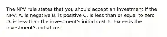 The NPV rule states that you should accept an investment if the NPV: A. is negative B. is positive C. is less than or equal to zero D. is less than the investment's initial cost E. Exceeds the investment's initial cost