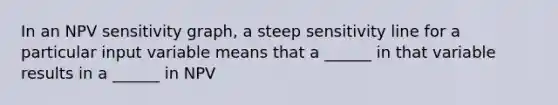 In an NPV sensitivity graph, a steep sensitivity line for a particular input variable means that a ______ in that variable results in a ______ in NPV