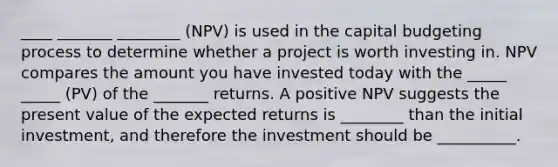 ____ _______ ________ (NPV) is used in the capital budgeting process to determine whether a project is worth investing in. NPV compares the amount you have invested today with the _____ _____ (PV) of the _______ returns. A positive NPV suggests the present value of the expected returns is ________ than the initial investment, and therefore the investment should be __________.