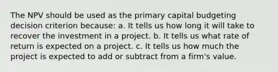 The NPV should be used as the primary capital budgeting decision criterion because: a. It tells us how long it will take to recover the investment in a project. b. It tells us what rate of return is expected on a project. c. It tells us how much the project is expected to add or subtract from a firm's value.