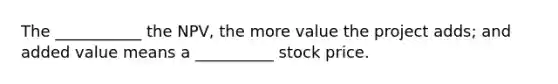 The ___________ the NPV, the more value the project adds; and added value means a __________ stock price.