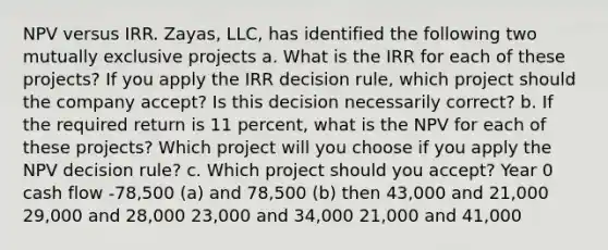 NPV versus IRR. Zayas, LLC, has identified the following two mutually exclusive projects a. What is the IRR for each of these projects? If you apply the IRR decision rule, which project should the company accept? Is this decision necessarily correct? b. If the required return is 11 percent, what is the NPV for each of these projects? Which project will you choose if you apply the NPV decision rule? c. Which project should you accept? Year 0 cash flow -78,500 (a) and 78,500 (b) then 43,000 and 21,000 29,000 and 28,000 23,000 and 34,000 21,000 and 41,000