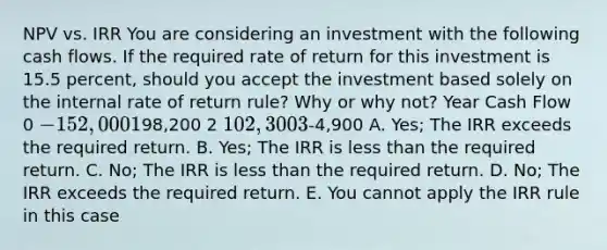 NPV vs. IRR You are considering an investment with the following cash flows. If the required rate of return for this investment is 15.5 percent, should you accept the investment based solely on the internal rate of return rule? Why or why not? Year Cash Flow 0 -152,000 198,200 2 102, 300 3-4,900 A. Yes; The IRR exceeds the required return. B. Yes; The IRR is less than the required return. C. No; The IRR is less than the required return. D. No; The IRR exceeds the required return. E. You cannot apply the IRR rule in this case