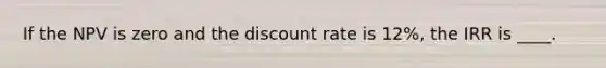 If the NPV is zero and the discount rate is 12%, the IRR is ____.