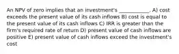 An NPV of zero implies that an investment's ____________. A) cost exceeds the present value of its cash inflows B) cost is equal to the present value of its cash inflows C) IRR is greater than the firm's required rate of return D) present value of cash inflows are positive E) present value of cash inflows exceed the investment's cost