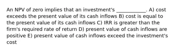 An NPV of zero implies that an investment's ____________. A) cost exceeds the present value of its cash inflows B) cost is equal to the present value of its cash inflows C) IRR is greater than the firm's required rate of return D) present value of cash inflows are positive E) present value of cash inflows exceed the investment's cost