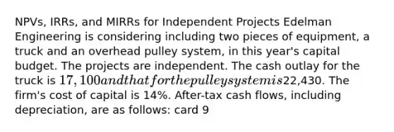 NPVs, IRRs, and MIRRs for Independent Projects Edelman Engineering is considering including two pieces of equipment, a truck and an overhead pulley system, in this year's capital budget. The projects are independent. The cash outlay for the truck is 17,100 and that for the pulley system is22,430. The firm's cost of capital is 14%. After-tax cash flows, including depreciation, are as follows: card 9