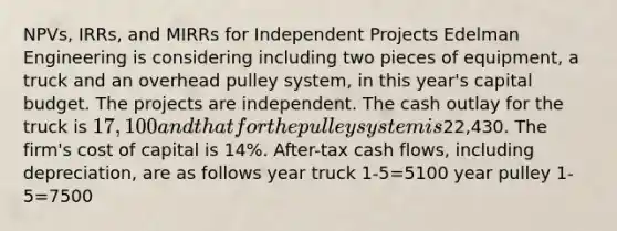 NPVs, IRRs, and MIRRs for Independent Projects Edelman Engineering is considering including two pieces of equipment, a truck and an overhead pulley system, in this year's capital budget. The projects are independent. The cash outlay for the truck is 17,100 and that for the pulley system is22,430. The firm's cost of capital is 14%. After-tax cash flows, including depreciation, are as follows year truck 1-5=5100 year pulley 1-5=7500