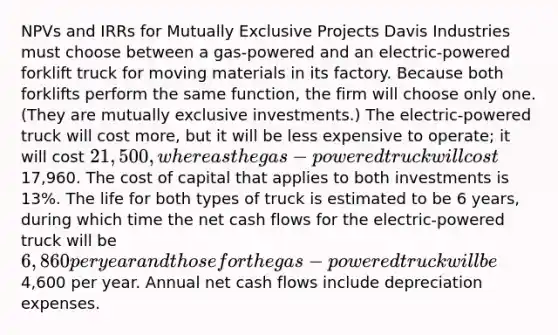 NPVs and IRRs for Mutually Exclusive Projects Davis Industries must choose between a gas-powered and an electric-powered forklift truck for moving materials in its factory. Because both forklifts perform the same function, the firm will choose only one. (They are mutually exclusive investments.) The electric-powered truck will cost more, but it will be less expensive to operate; it will cost 21,500, whereas the gas-powered truck will cost17,960. The cost of capital that applies to both investments is 13%. The life for both types of truck is estimated to be 6 years, during which time the net cash flows for the electric-powered truck will be 6,860 per year and those for the gas-powered truck will be4,600 per year. Annual net cash flows include depreciation expenses.