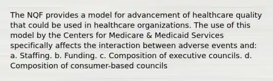 The NQF provides a model for advancement of healthcare quality that could be used in healthcare organizations. The use of this model by the Centers for Medicare & Medicaid Services specifically affects the interaction between adverse events and: a. Staffing. b. Funding. c. Composition of executive councils. d. Composition of consumer-based councils