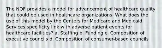 The NQF provides a model for advancement of healthcare quality that could be used in healthcare organizations. What does the use of this model by the Centers for Medicare and Medicaid Services specificity link with adverse patient events for healthcare facilities? a. Staffing b. Funding c. Composition of executive councils d. Composition of consumer-based councils