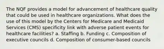 The NQF provides a model for advancement of healthcare quality that could be used in healthcare organizations. What does the use of this model by the Centers for Medicare and Medicaid Services (CMS) specificity link with adverse patient events for healthcare facilities? a. Staffing b. Funding c. Composition of executive councils d. Composition of consumer-based councils