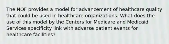 The NQF provides a model for advancement of healthcare quality that could be used in healthcare organizations. What does the use of this model by the Centers for Medicare and Medicaid Services specificity link with adverse patient events for healthcare facilities?