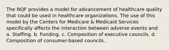 The NQF provides a model for advancement of healthcare quality that could be used in healthcare organizations. The use of this model by the Centers for Medicare & Medicaid Services specifically affects the interaction between adverse events and: a. Staffing. b. Funding. c. Composition of executive councils. d. Composition of consumer-based councils.