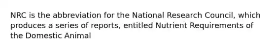 NRC is the abbreviation for the National Research Council, which produces a series of reports, entitled Nutrient Requirements of the Domestic Animal