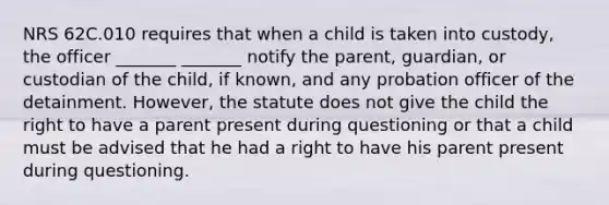 NRS 62C.010 requires that when a child is taken into custody, the officer _______ _______ notify the parent, guardian, or custodian of the child, if known, and any probation officer of the detainment. However, the statute does not give the child the right to have a parent present during questioning or that a child must be advised that he had a right to have his parent present during questioning.