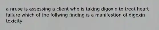 a nruse is assessing a client who is taking digoxin to treat heart failure which of the follwing finding is a manifestion of digoxin toxicity