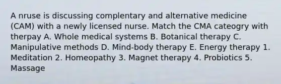 A nruse is discussing complentary and alternative medicine (CAM) with a newly licensed nurse. Match the CMA cateogry with therpay A. Whole medical systems B. Botanical therapy C. Manipulative methods D. Mind-body therapy E. Energy therapy 1. Meditation 2. Homeopathy 3. Magnet therapy 4. Probiotics 5. Massage