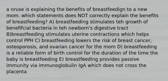 a nruse is explaining the benefits of breastfeedign to a new mom. which statements does NOT correctly explain the benefits of breastfeeding? A) breastfeeding stimulates teh growth of benefifcial bacteria in teh newborn's digestive tract B)breastfeeding stimulates uterine contractions which helps control PPH C) breastfeeding lowers the risk of breast cancer, osteoporosis, and ovarian cancer for the mom D) breastfeeding is a reliable form of birth control for the duration of the time the baby is breastfeeding E) breastfeeding provides passive immunity via immunoglobulin IgA which does not cross the placenta