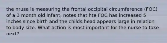 the nruse is measuring the frontal occipital circumference (FOC) of a 3 month old infant, notes that hte FOC has increased 5 inches since birth and the childs head appears large in relation to body size. What action is most important for the nurse to take next?