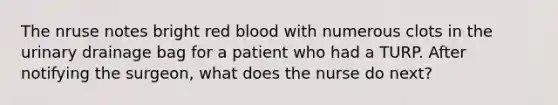 The nruse notes bright red blood with numerous clots in the urinary drainage bag for a patient who had a TURP. After notifying the surgeon, what does the nurse do next?