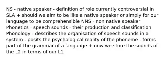 NS - native speaker - definition of role currently controversial in SLA + should we aim to be like a native speaker or simply for our language to be comprehensible NNS - non native speaker Phonetics - speech sounds - their production and classification Phonology - describes the organisation of speech sounds in a system - posits the psychological reality of the phoneme - forms part of the grammar of a language + now we store the sounds of the L2 in terms of our L1