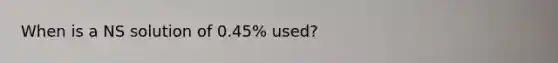 When is a NS solution of 0.45% used?