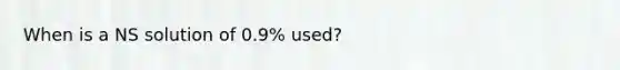 When is a NS solution of 0.9% used?