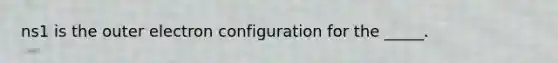 ns1 is the outer electron configuration for the _____.