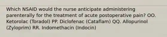 Which NSAID would the nurse anticipate administering parenterally for the treatment of acute postoperative pain? OO. Ketorolac (Toradol) PP. Diclofenac (Cataflam) QQ. Allopurinol (Zyloprim) RR. Indomethacin (Indocin)