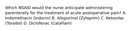 Which NSAID would the nurse anticipate administering parenterally for the treatment of acute postoperative pain? A. Indomethacin (Indocin) B. Allopurinol (Zyloprim) C. Ketorolac (Toradol) D. Diclofenac (Cataflam)