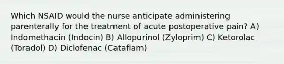 Which NSAID would the nurse anticipate administering parenterally for the treatment of acute postoperative pain? A) Indomethacin (Indocin) B) Allopurinol (Zyloprim) C) Ketorolac (Toradol) D) Diclofenac (Cataflam)