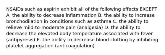 NSAIDs such as aspirin exhibit all of the following effects EXCEPT A. the ability to decrease inflammation B. the ability to increase bronchodilation in conditions such as asthma C. the ability to relieve mild-to-moderate pain (analgesia) D. the ability to decrease the elevated body temperature associated with fever (antipyresis) E. the ability to decrease blood clotting by inhibiting platelet aggregation (anticoagulation)