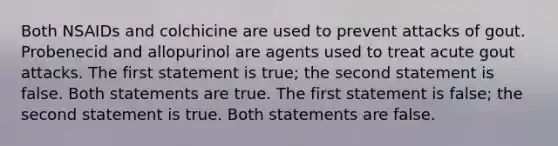 Both NSAIDs and colchicine are used to prevent attacks of gout. Probenecid and allopurinol are agents used to treat acute gout attacks. The first statement is true; the second statement is false. Both statements are true. The first statement is false; the second statement is true. Both statements are false.