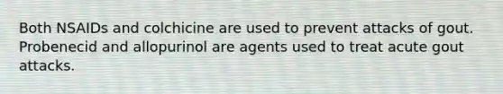 Both NSAIDs and colchicine are used to prevent attacks of gout. Probenecid and allopurinol are agents used to treat acute gout attacks.
