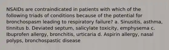 NSAIDs are contraindicated in patients with which of the following triads of conditions because of the potential for bronchospasm leading to respiratory failure? a. Sinusitis, asthma, tinnitus b. Deviated septum, salicylate toxicity, emphysema c. Ibuprofen allergy, bronchitis, urticaria d. Aspirin allergy, nasal polyps, bronchospastic disease