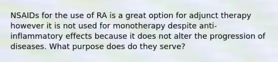 NSAIDs for the use of RA is a great option for adjunct therapy however it is not used for monotherapy despite anti-inflammatory effects because it does not alter the progression of diseases. What purpose does do they serve?