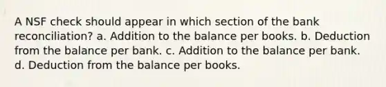 A NSF check should appear in which section of the bank reconciliation? a. Addition to the balance per books. b. Deduction from the balance per bank. c. Addition to the balance per bank. d. Deduction from the balance per books.