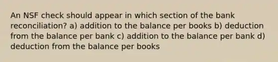 An NSF check should appear in which section of the bank reconciliation? a) addition to the balance per books b) deduction from the balance per bank c) addition to the balance per bank d) deduction from the balance per books