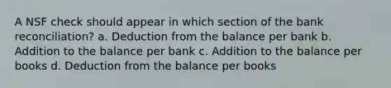 A NSF check should appear in which section of the bank reconciliation? a. Deduction from the balance per bank b. Addition to the balance per bank c. Addition to the balance per books d. Deduction from the balance per books